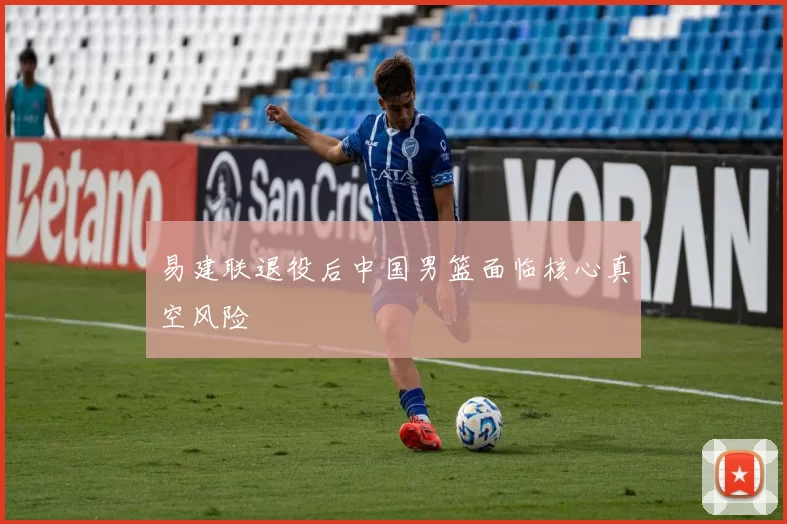 易建联退役后中国男篮面临核心真空风险