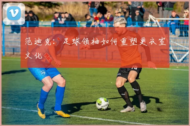 范迪克：足球领袖如何重塑更衣室文化