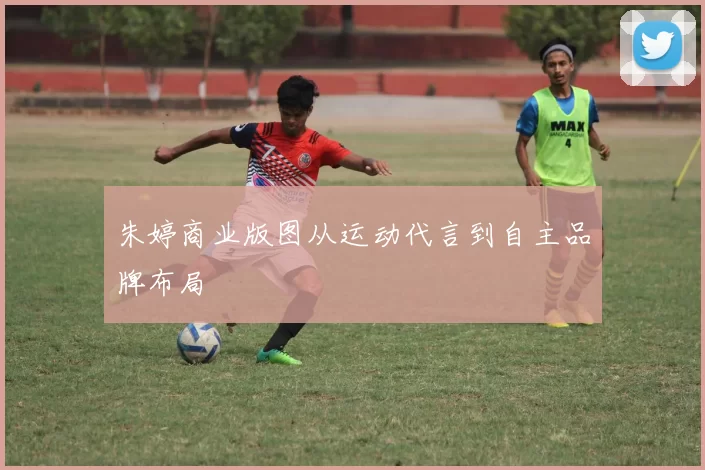 朱婷商业版图从运动代言到自主品牌布局