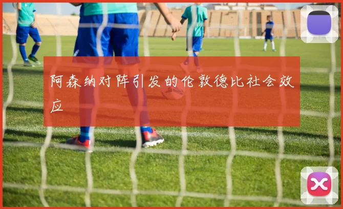 阿森纳对阵引发的伦敦德比社会效应