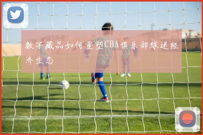 数字藏品如何重塑CBA俱乐部球迷经济生态