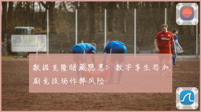 数据克隆暗藏隐患：数字孪生恐加剧竞技场作弊风险