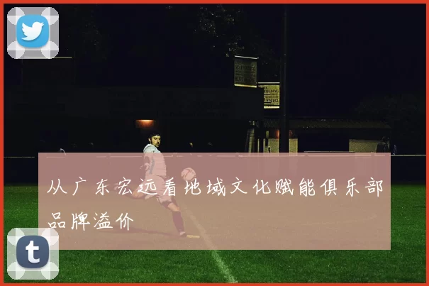 从广东宏远看地域文化赋能俱乐部品牌溢价