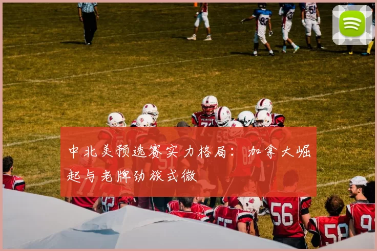 中北美预选赛实力格局：加拿大崛起与老牌劲旅式微