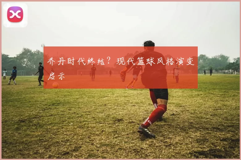 乔丹时代终结？现代篮球风格演变启示